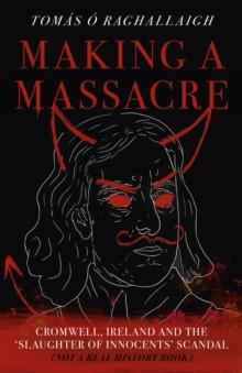 Making a Massacre : Cromwell, Ireland and the Slaughter of Innocents Scandal (Not a Real History Book)