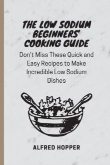 The Low Sodium Beginners' Cooking Guide : Don't Miss These Quick and Easy Recipes to Make Incredible Low Sodium Dishes