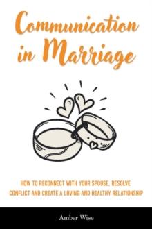 Communication in Marriage : How to Reconnect With Your Spouse, Resolve Conflict and Create a Loving and Healthy Relationship