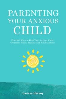 Parenting Your Anxious Child : Practical Ways to Help Your Anxious Child Overcome Worry, Shyness and Social Anxiety