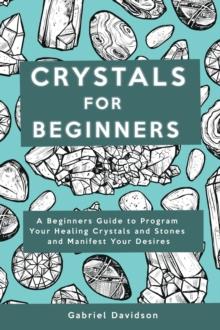 Crystal for Beginners : A Beginners Guide to Program Your Healing Crystals and Stones and Manifest Your Desires