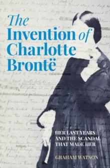 The Invention of Charlotte Bronte : Her Last Years and the Scandal That Made Her