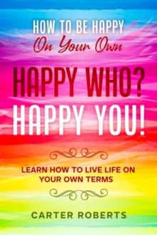 How To Be Happy On Your Own : Happy Who? Happy You - Learn How To Live Life On Your Own Terms