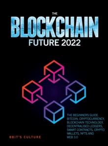 The Blockchain Future 2022 : The Beginners Guide. Bitcoin, Cryptocurrency, Blockchain Technology, Decentralised Ledgers, Smart Contracts, Crypto Wallets, Nfts and Web 3.0