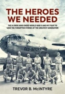 The Heroes We Needed : The B-29ers Who Ended World War II and My Fight to Save the Forgotten Stories of the Greatest Generation