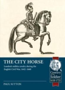 The City Horse : London's Militia Cavalry During the English Civil War, 1642-1660