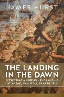 Landing in the Dawn : Dissecting a Legend - The Landing at Anzac, Gallipoli, 25 April 1915