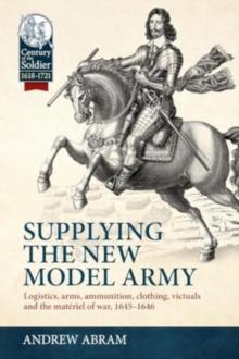 Supplying The New Model Army : Logistics, arms, ammunition, clothing, Victuals And The Materiel Of war, 1645-1646