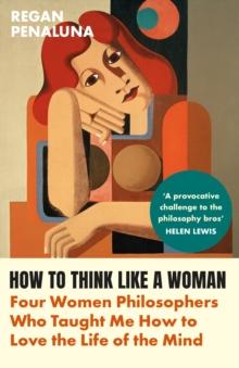 How to Think Like a Woman : Four Women Philosophers Who Taught Me How to Love the Life of the Mind