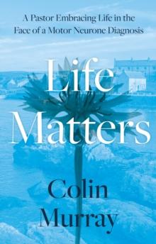 Life Matters : A Pastor Embracing Life in the Face of a Motor Neurone Diagnosis