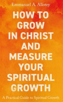 How to Grow In Christ and Measure Your Spiritual Growth : A Practical Guide to Spiritual Growth