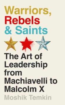 Warriors, Rebels and Saints : The Art of Leadership from Machiavelli to Malcolm X