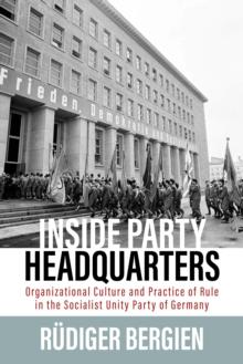 Inside Party Headquarters : Organizational Culture and Practice of Rule in the Socialist Unity Party of Germany