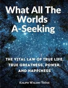 What All The Worlds A-Seeking : The Vital Law of True Life, True Greatness, Power, and Happiness