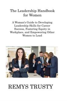 The Leadership Handbook for Women : A Woman's Guide to Developing Leadership Skills for Career Success, Fostering Equity in Workplace, and Empowering Other Women to Lead