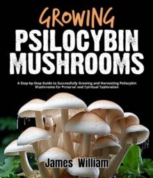 Growing Psilocybin Mushrooms : A Step-by-Step Guide to Successfully Growing and Harvesting Psilocybin Mushrooms for Personal and Spiritual Exploration