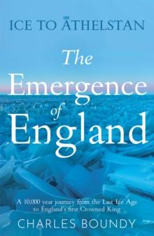 Ice to Athelstan - The Emergence of England : A 10,000 year journey from the Last Ice Age to England's first Crowned King