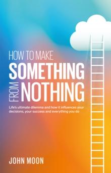 How to Make Something From Nothing : Life's ultimate dilemma and how it influences your decisions, your success and everything you do