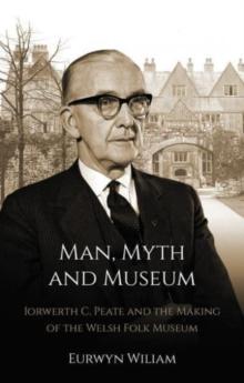 Man, Myth and Museum : Iorwerth C. Peate and the Making of the Welsh Folk Museum