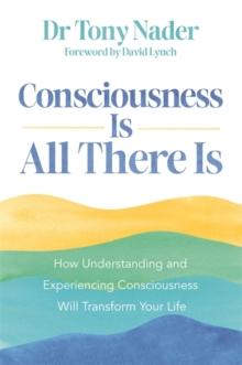 Consciousness Is All There Is : How Understanding and Experiencing Consciousness Will Transform Your Life