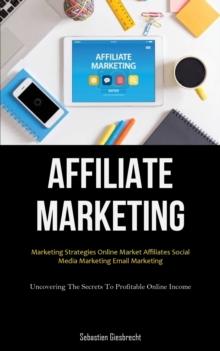 Affiliate Marketing : Marketing Strategies Online Market Affiliates Social Media Marketing Email Marketing (Uncovering The Secrets To Profitable Online Income)