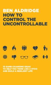 How to Control the Uncontrollable : 10 Game Changing Ideas to Help You Think Like a Stoic and Build a Resilient Life