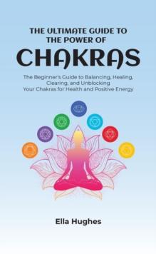 The Ultimate Guide to the Power of Chakras : The Beginner's Guide to Balancing, Healing, Clearing, and Unblocking Your Chakras for Health and Positive Energy