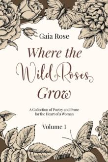 Where The Wild Roses Grow : Poetry and Prose for a Woman's Heart - VOLUME I