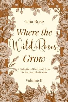 Where the Wild Roses Grow : A Collection of Poetry and Prose for the Heart of a Woman - VOLUME II