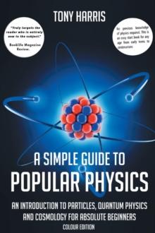 A SIMPLE GUIDE TO POPULAR PHYSICS (COLOUR EDITION) : AN INTRODUCTION TO PARTICLES, QUANTUM PHYSICS AND COSMOLOGY FOR ABSOLUTE BEGINNERS