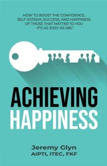 Achieving Happiness : How to boost the confidence, self-esteem, success, and happiness of those that matter to you - it's as 'Easy as ABC'