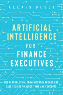 Artificial Intelligence for Finance Executives : The AI revolution, from industry trends and case studies to algorithms and concepts