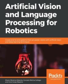 Artificial Vision and Language Processing for Robotics : Create end-to-end systems that can power robots with artificial vision and deep learning techniques