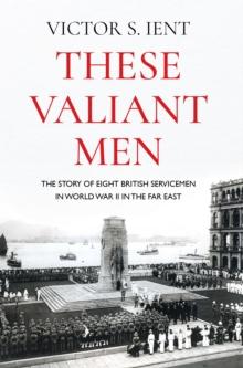 These Valiant Men : The Story of Eight British Servicemen in World War II in the Far East