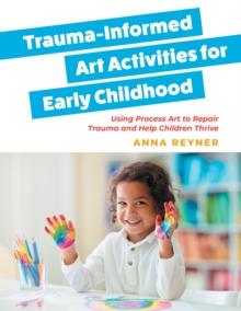 Trauma-Informed Art Activities for Early Childhood : Using Process Art to Repair Trauma and Help Children Thrive