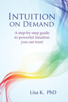 Intuition on Demand : A Step-by-Step Guide to Powerful Intuition You Can Trust