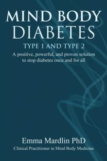 Mind Body Diabetes Type 1 and Type 2 : A positive, powerful and proven solution to stop diabetes once and for all