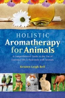 Holistic Aromatherapy for Animals : A Comprehensive Guide to the Use of Essential Oils & Hydrosols with Animals