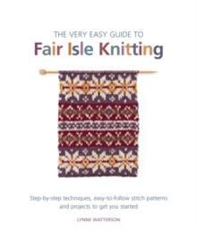 The Very Easy Guide to Fair Isle Knitting : Step-By-Step Techniques, Easy-to-Follow Stitch Patterns, and Projects to Get You Started