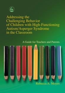 Addressing the Challenging Behavior of Children with High-Functioning Autism/Asperger Syndrome in the Classroom : A Guide for Teachers and Parents