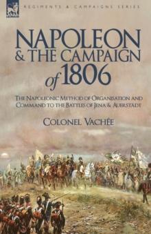 Napoleon and the Campaign of 1806 : The Napoleonic Method of Organisation and Command to the Battles of Jena & Auerstadt