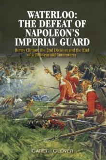 Waterloo: The Defeat of Napoleon's Imperial Guard : Henry Clinton, the 2nd Division and the End of a 200-year Old Controversy