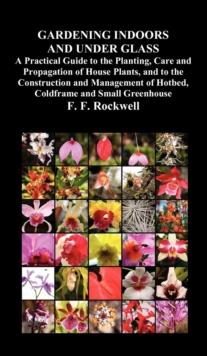 Gardening Indoors and Under Glass : A Practical Guide to the Planting, Care and Propagation of House Plants, and to the Construction and Management of Hotbed, Coldframe and Small Greenhouse