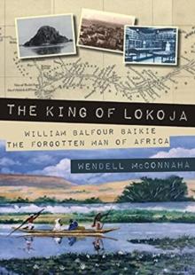 The King of Lokoja : William Balfour Baikie the Forgotten Man of Africa