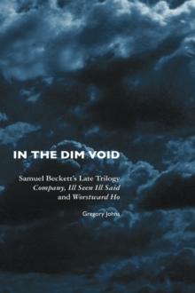 In the Dim Void : Samuel Beckett's Late Trilogy: Company, Ill Seen, Ill Said and Worstward Ho