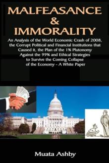 Malfeasance & Immorality : An Analysis of the World Economic Crash of 2008, the Corrupt Political and Financial Institutions That Caused It, the Plan of the 1% Plutonomy Against the 99%