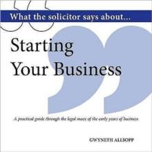 What the Solicitor Says About... Starting Your Business : A Practical Guide Through the Legal Maze of the Early Years of Business