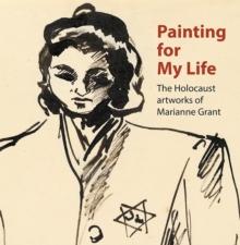 Painting for My Life: The Holocaust artworks of Marianne Grant : The Holocaust artworks of Marianne Grant