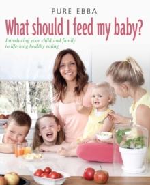 What Should I Feed My Baby : Introducing Your Child To Life-long Healthy Eating