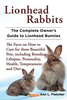 Lionhead Rabbits The Complete Owner's Guide to Lionhead Bunnies The Facts on How to Care for these Beautiful Pets, including Breeding, Lifespan, Personality, Health, Temperament and Diet